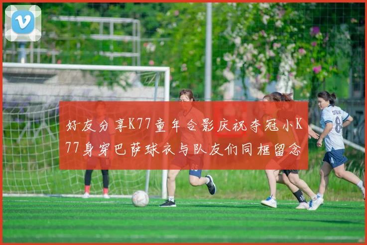 好友分享K77童年合影庆祝夺冠小K77身穿巴萨球衣与队友们同框留念