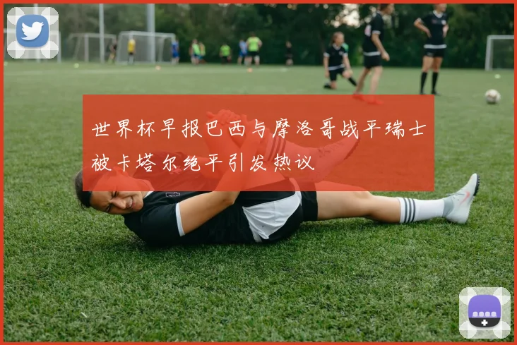 世界杯早报巴西与摩洛哥战平瑞士被卡塔尔绝平引发热议