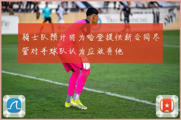 骑士队预计将为哈登提供新合同尽管对手球队认为应放弃他