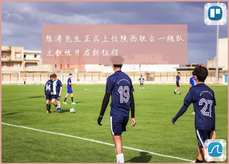 陈涛先生正式上任陕西联合一线队主教练开启新征程