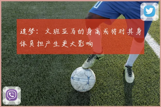 追梦：文班亚马的身高或将对其身体负担产生更大影响