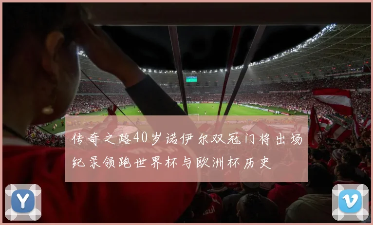 传奇之路40岁诺伊尔双冠门将出场纪录领跑世界杯与欧洲杯历史