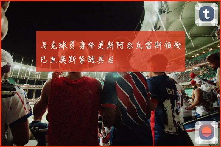 马竞球员身价更新阿尔瓦雷斯领衔巴里奥斯紧随其后