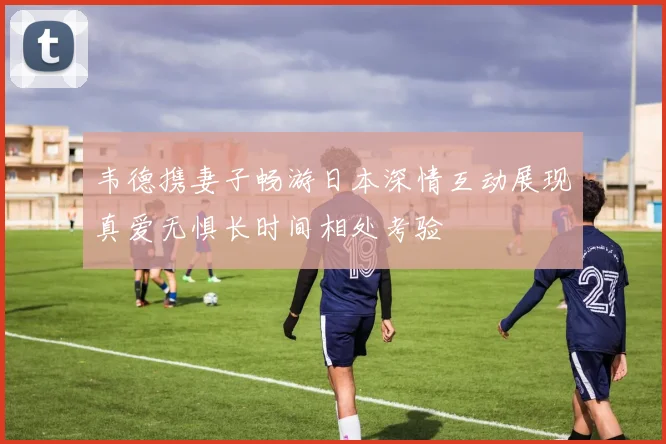韦德携妻子畅游日本深情互动展现真爱无惧长时间相处考验