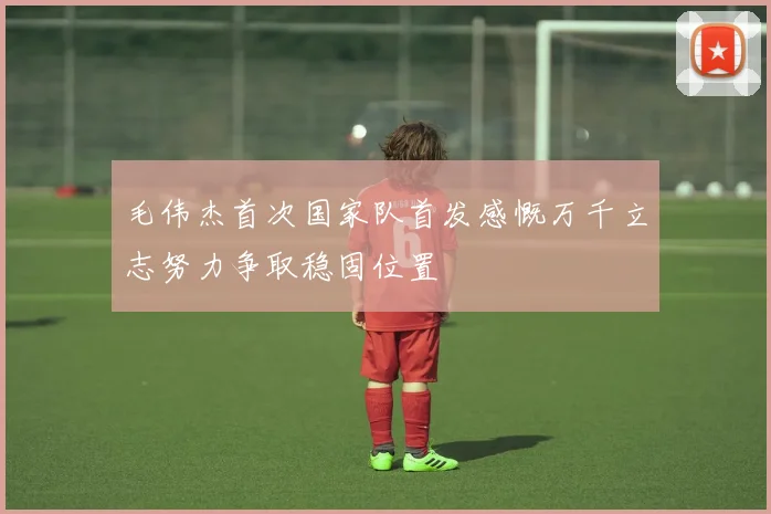 毛伟杰首次国家队首发感慨万千立志努力争取稳固位置