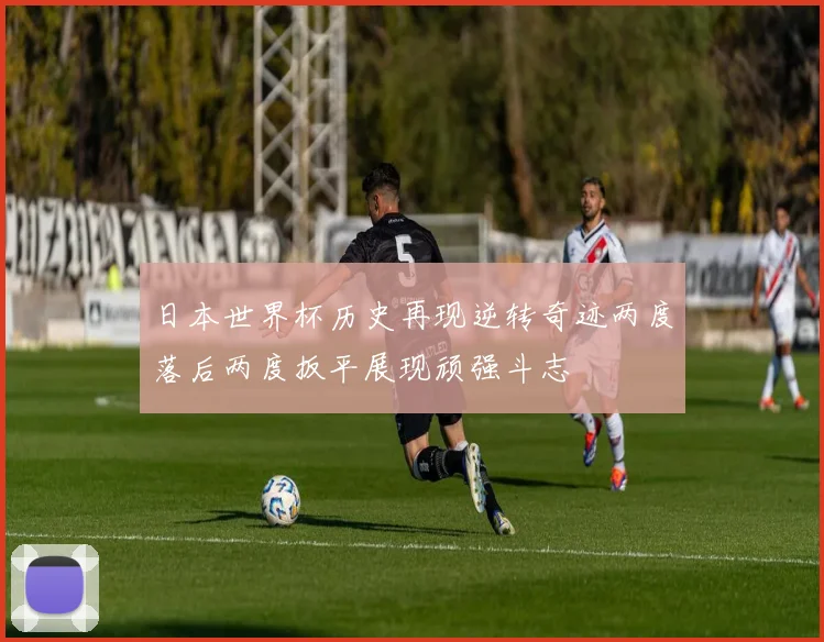 日本世界杯历史再现逆转奇迹两度落后两度扳平展现顽强斗志